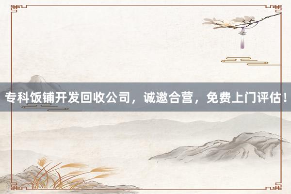 专科饭铺开发回收公司，诚邀合营，免费上门评估！